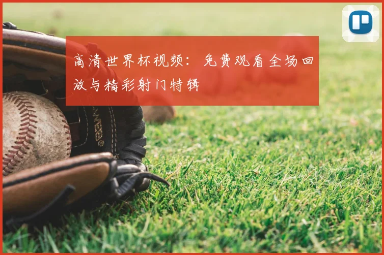 高清世界杯视频：免费观看全场回放与精彩射门特辑