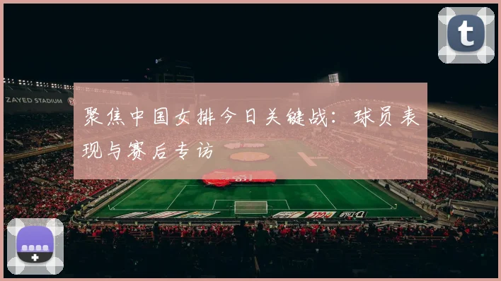 聚焦中国女排今日关键战：球员表现与赛后专访