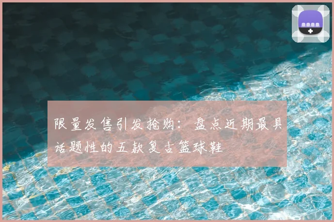 限量发售引发抢购：盘点近期最具话题性的五款复古篮球鞋