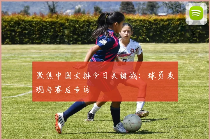 聚焦中国女排今日关键战：球员表现与赛后专访