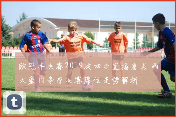 欧冠半决赛2019次回合直播看点 两大豪门争夺决赛席位走势解析